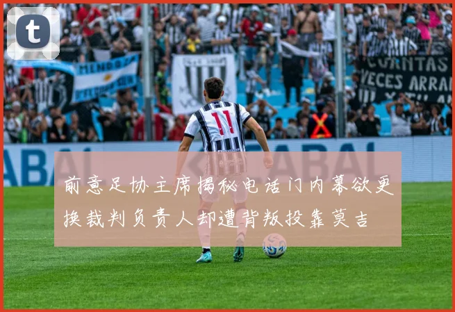 前意足协主席揭秘电话门内幕欲更换裁判负责人却遭背叛投靠莫吉