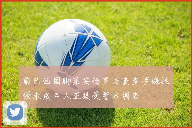 前巴西国脚莱安德罗马查多涉嫌性侵未成年人正接受警方调查