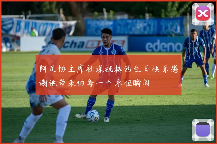 阿足协主席社媒祝梅西生日快乐感谢他带来的每一个永恒瞬间