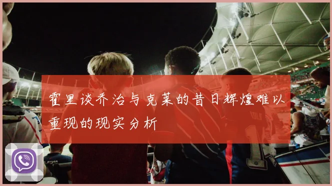 霍里谈乔治与克莱的昔日辉煌难以重现的现实分析