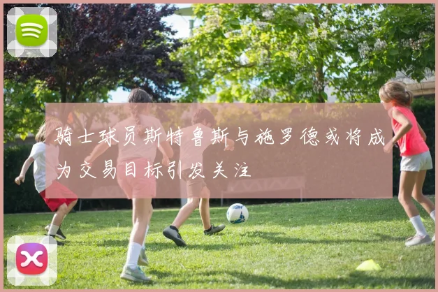 骑士球员斯特鲁斯与施罗德或将成为交易目标引发关注