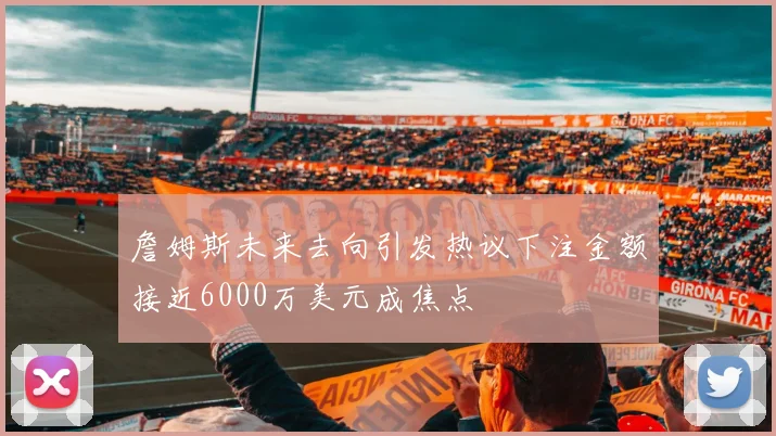詹姆斯未来去向引发热议下注金额接近6000万美元成焦点