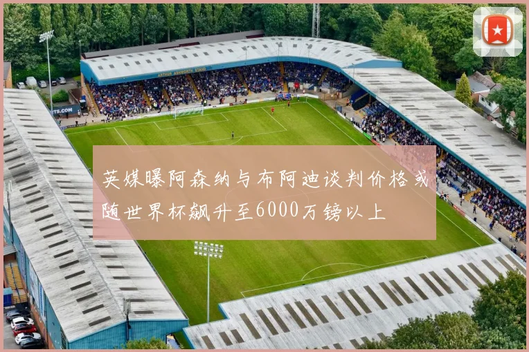 英媒曝阿森纳与布阿迪谈判价格或随世界杯飙升至6000万镑以上