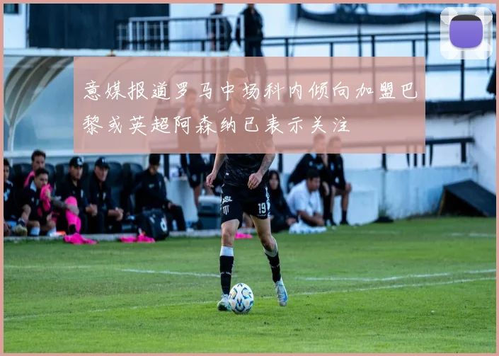 意媒报道罗马中场科内倾向加盟巴黎或英超阿森纳已表示关注