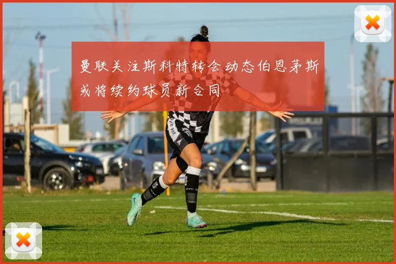 曼联关注斯科特转会动态伯恩茅斯或将续约球员新合同