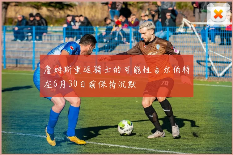詹姆斯重返骑士的可能性吉尔伯特在6月30日前保持沉默