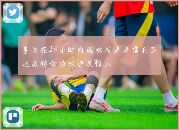 皇马在24小时内成功与库库雷利亚达成转会协议速度惊人