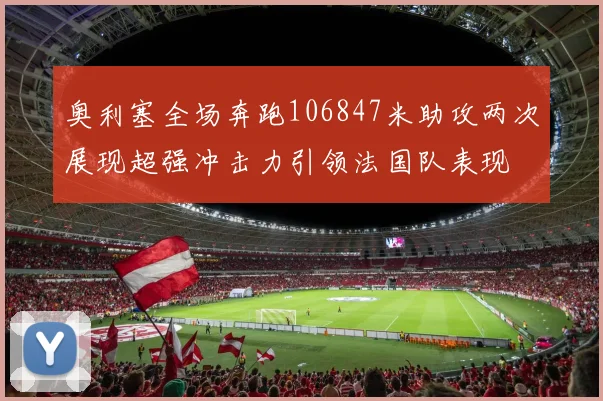 奥利塞全场奔跑106847米助攻两次展现超强冲击力引领法国队表现