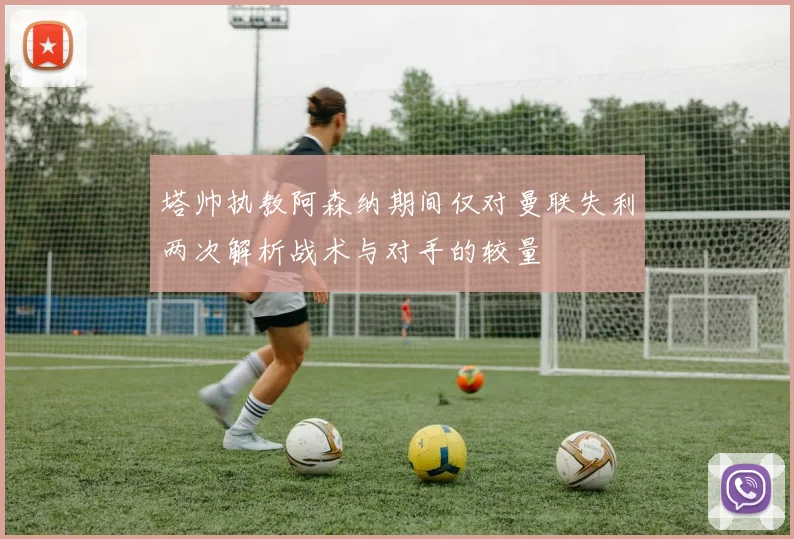 塔帅执教阿森纳期间仅对曼联失利两次解析战术与对手的较量
