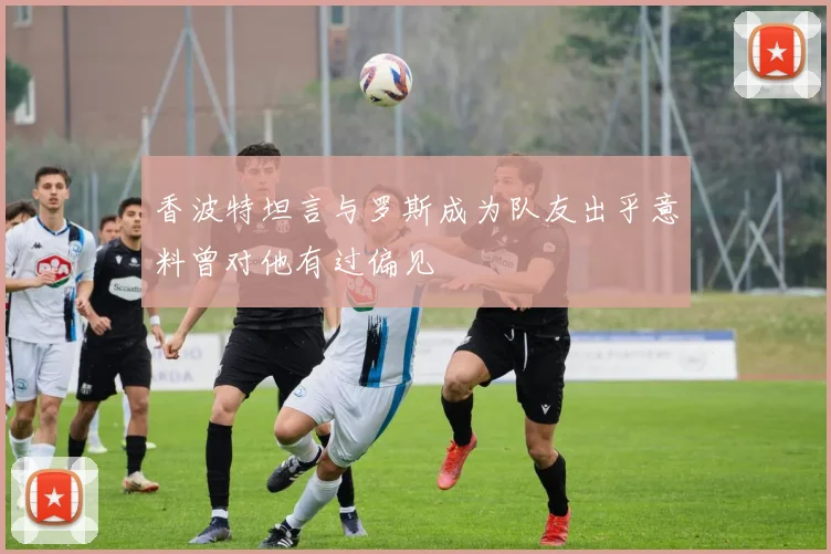香波特坦言与罗斯成为队友出乎意料曾对他有过偏见