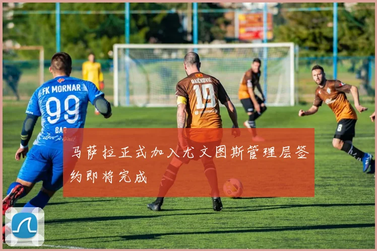马萨拉正式加入尤文图斯管理层签约即将完成