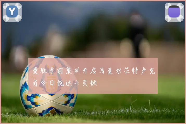 曼联季前集训开启马奎尔芒特卢克肖今日抵达卡灵顿