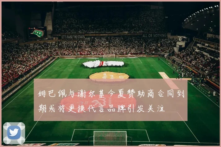 姆巴佩与谢尔基今夏赞助商合同到期或将更换代言品牌引发关注