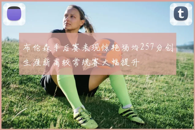 布伦森季后赛表现惊艳场均257分创生涯新高较常规赛大幅提升