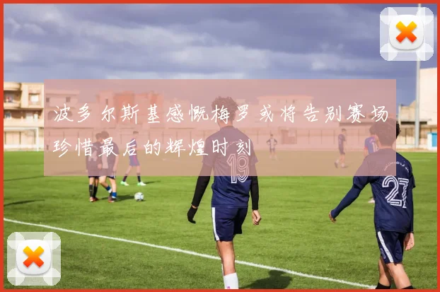 波多尔斯基感慨梅罗或将告别赛场珍惜最后的辉煌时刻