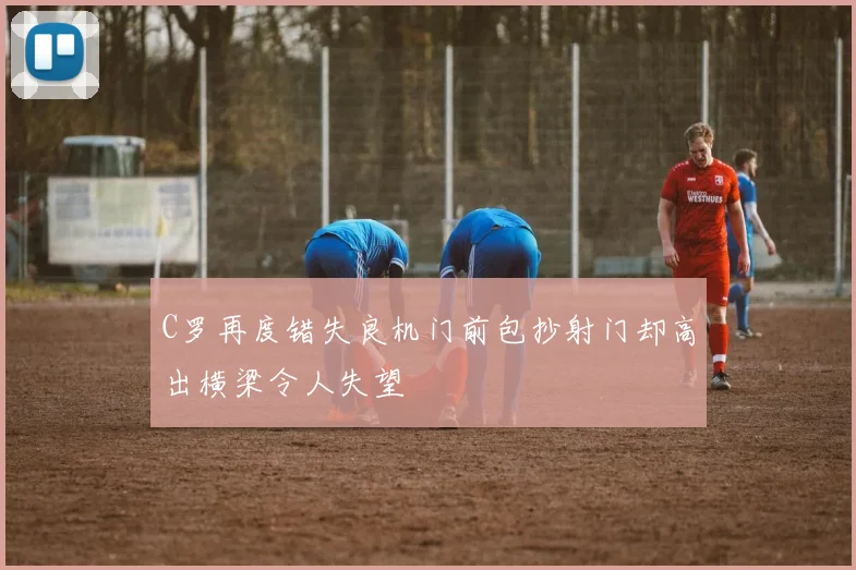 C罗再度错失良机门前包抄射门却高出横梁令人失望