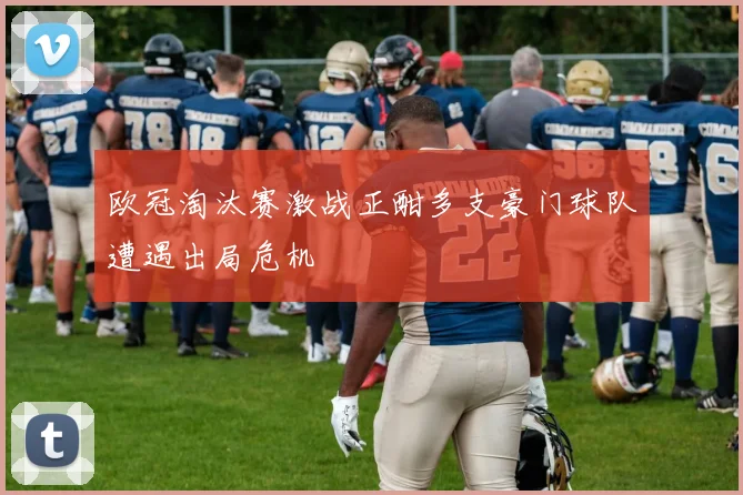 欧冠淘汰赛激战正酣多支豪门球队遭遇出局危机