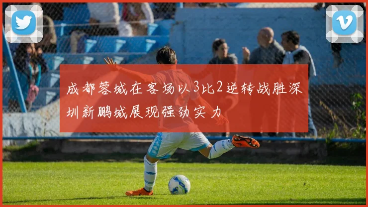 成都蓉城在客场以3比2逆转战胜深圳新鹏城展现强劲实力